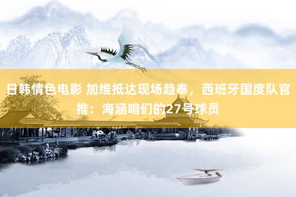 日韩情色电影 加维抵达现场趋奉，西班牙国度队官推：海涵咱们的27号球员