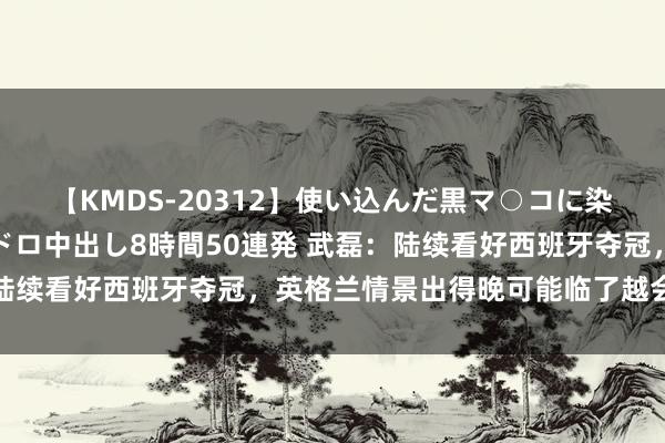 【KMDS-20312】使い込んだ黒マ○コに染み渡る息子の精液ドロドロ中出し8時間50連発 武磊：陆续看好西班牙夺冠，英格兰情景出得晚可能临了越会有契机