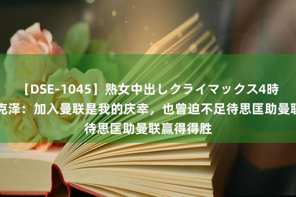 【DSE-1045】熟女中出しクライマックス4時間 4 皆尔克泽：加入曼联是我的庆幸，也曾迫不足待思匡助曼联赢得得胜