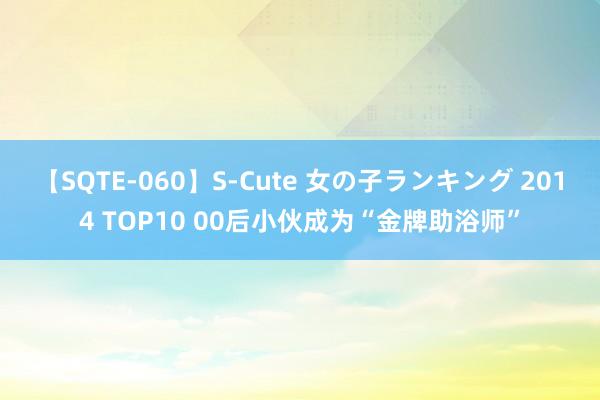 【SQTE-060】S-Cute 女の子ランキング 2014 TOP10 00后小伙成为“金牌助浴师”