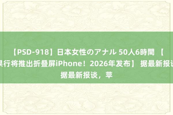 【PSD-918】日本女性のアナル 50人6時間 【曝苹果行将推出折叠屏iPhone！2026年发布】 据最新报谈，苹