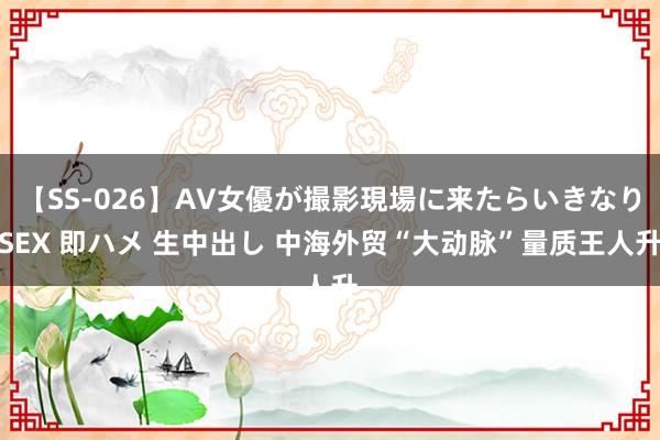 【SS-026】AV女優が撮影現場に来たらいきなりSEX 即ハメ 生中出し 中海外贸“大动脉”量质王人升