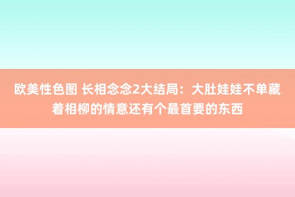 欧美性色图 长相念念2大结局：大肚娃娃不单藏着相柳的情意还有个最首要的东西