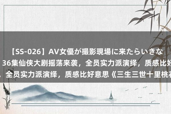 【SS-026】AV女優が撮影現場に来たらいきなりSEX 即ハメ 生中出し 36集仙侠大剧摇荡来袭，全员实力派演绎，质感比好意思《三生三世十里桃花》