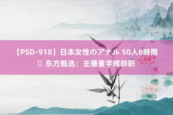 【PSD-918】日本女性のアナル 50人6時間 ​东方甄选：主播董宇辉辞职