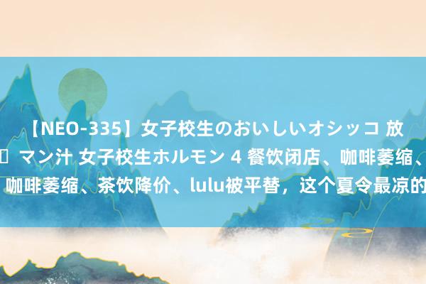 【NEO-335】女子校生のおいしいオシッコ 放尿・よだれ・唾・鼻水・マン汁 女子校生ホルモン 4 餐饮闭店、咖啡萎缩、茶饮降价、lulu被平替，这个夏令最凉的是夏令经济？