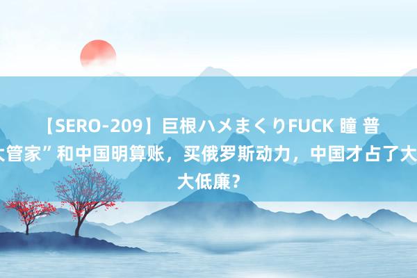 【SERO-209】巨根ハメまくりFUCK 瞳 普京“大管家”和中国明算账，买俄罗斯动力，中国才占了大低廉？