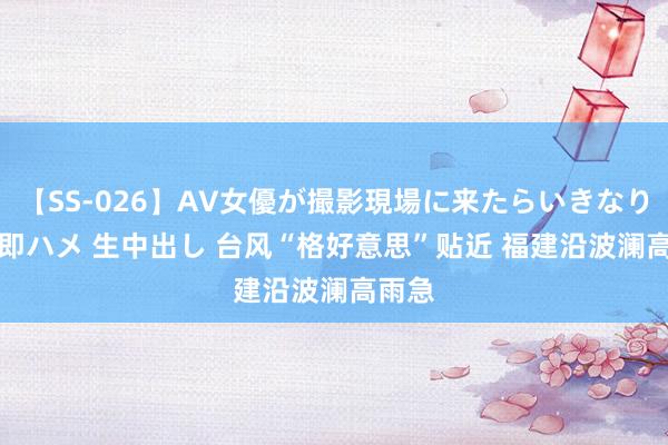 【SS-026】AV女優が撮影現場に来たらいきなりSEX 即ハメ 生中出し 台风“格好意思”贴近 福建沿波澜高雨急