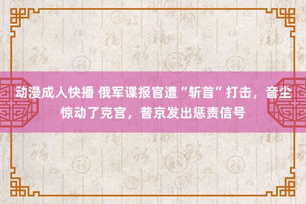 动漫成人快播 俄军谍报官遭“斩首”打击，音尘惊动了克宫，普京发出惩责信号