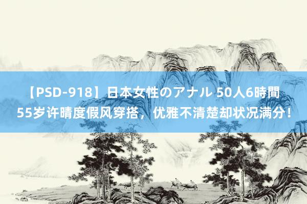 【PSD-918】日本女性のアナル 50人6時間 55岁许晴度假风穿搭，优雅不清楚却状况满分！