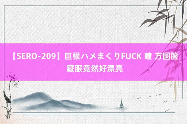 【SERO-209】巨根ハメまくりFUCK 瞳 方圆脸 藏服竟然好漂亮