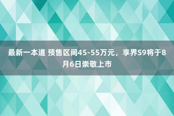 最新一本道 预售区间45-55万元，享界S9将于8月6日崇敬上市