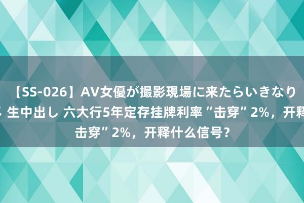 【SS-026】AV女優が撮影現場に来たらいきなりSEX 即ハメ 生中出し 六大行5年定存挂牌利率“击穿”2%，开释什么信号？