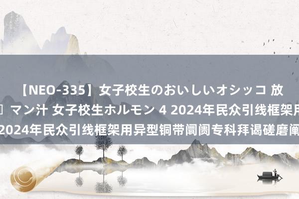 【NEO-335】女子校生のおいしいオシッコ 放尿・よだれ・唾・鼻水・マン汁 女子校生ホルモン 4 2024年民众引线框架用异型铜带阛阓专科拜谒磋磨阐明