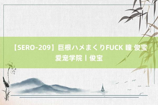 【SERO-209】巨根ハメまくりFUCK 瞳 俊宝爱宠学院丨俊宝