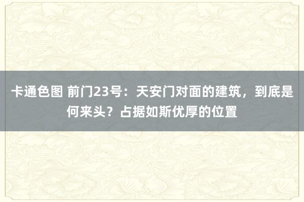 卡通色图 前门23号：天安门对面的建筑，到底是何来头？占据如斯优厚的位置