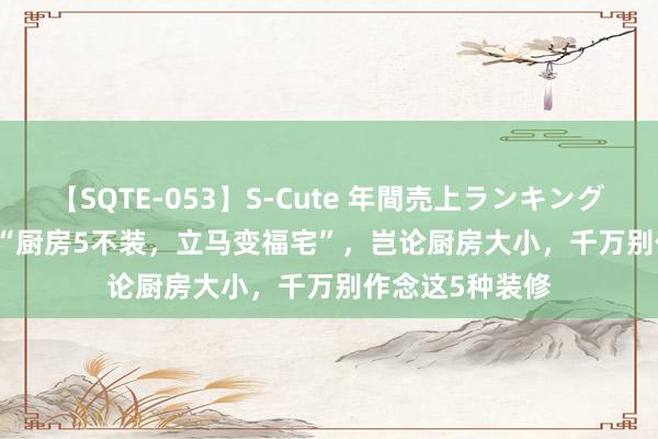 【SQTE-053】S-Cute 年間売上ランキング2013 TOP30 “厨房5不装，立马变福宅”，岂论厨房大小，千万别作念这5种装修