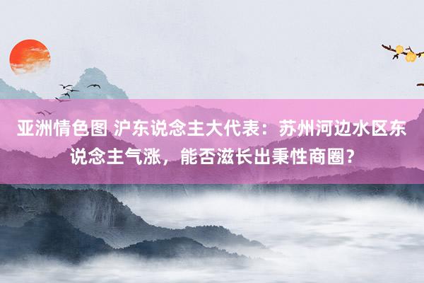 亚洲情色图 沪东说念主大代表：苏州河边水区东说念主气涨，能否滋长出秉性商圈？