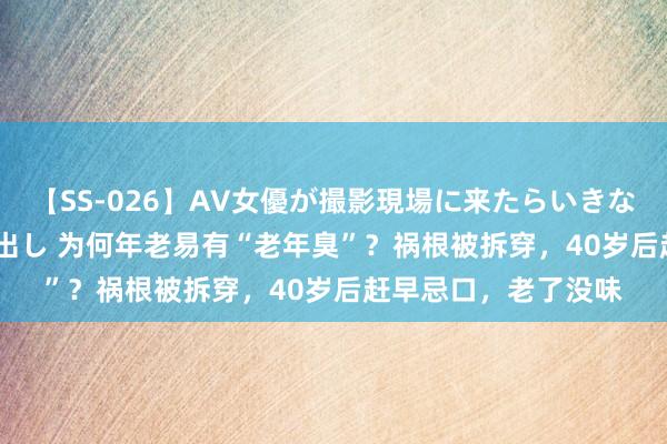 【SS-026】AV女優が撮影現場に来たらいきなりSEX 即ハメ 生中出し 为何年老易有“老年臭”？祸根被拆穿，40岁后赶早忌口，老了没味