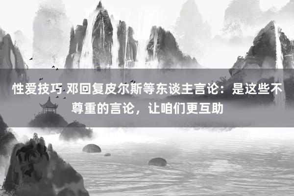 性爱技巧 邓回复皮尔斯等东谈主言论：是这些不尊重的言论，让咱们更互助