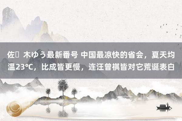 佐々木ゆう最新番号 中国最凉快的省会，夏天均温23℃，比成皆更慢，连汪曾祺皆对它荒诞表白