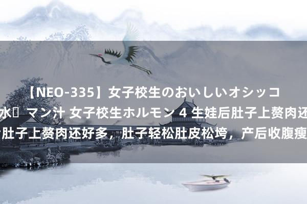 【NEO-335】女子校生のおいしいオシッコ 放尿・よだれ・唾・鼻水・マン汁 女子校生ホルモン 4 生娃后肚子上赘肉还好多，肚子轻松肚皮松垮，产后收腹瘦身这么作念