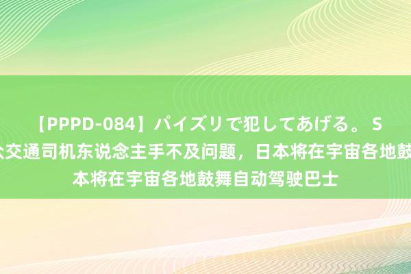 【PPPD-084】パイズリで犯してあげる。 SARA 为缓解民众交通司机东说念主手不及问题，日本将在宇宙各地鼓舞自动驾驶巴士