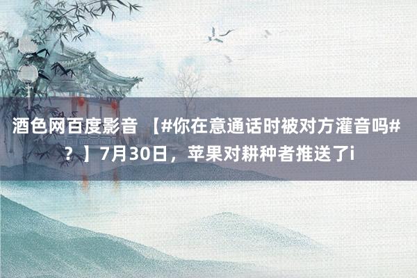 酒色网百度影音 【#你在意通话时被对方灌音吗# ？】7月30日，苹果对耕种者推送了i