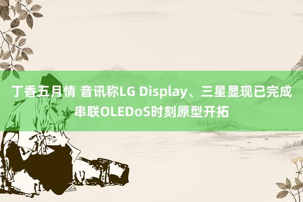 丁香五月情 音讯称LG Display、三星显现已完成串联OLEDoS时刻原型开拓