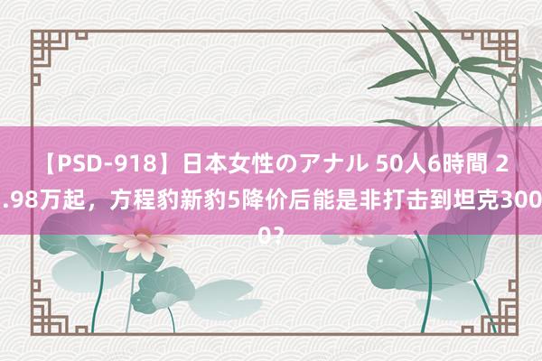 【PSD-918】日本女性のアナル 50人6時間 23.98万起，方程豹新豹5降价后能是非打击到坦克300？