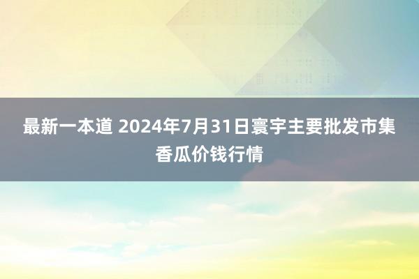 最新一本道 2024年7月31日寰宇主要批发市集香瓜价钱行情