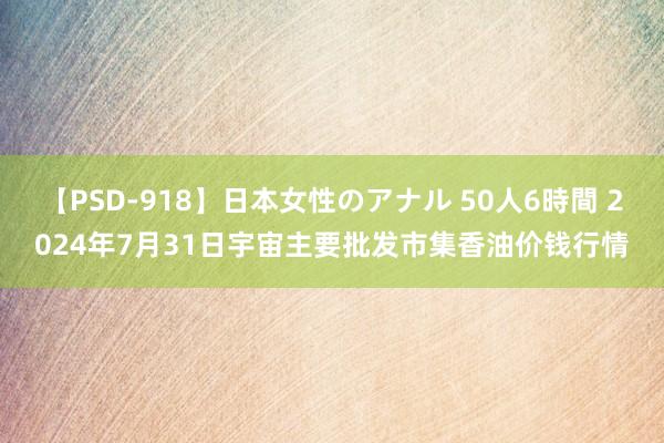 【PSD-918】日本女性のアナル 50人6時間 2024年7月31日宇宙主要批发市集香油价钱行情