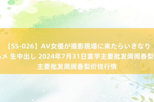 【SS-026】AV女優が撮影現場に来たらいきなりSEX 即ハメ 生中出し 2024年7月31日寰宇主要批发阛阓香梨价钱行情