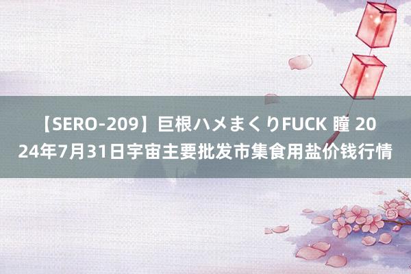 【SERO-209】巨根ハメまくりFUCK 瞳 2024年7月31日宇宙主要批发市集食用盐价钱行情