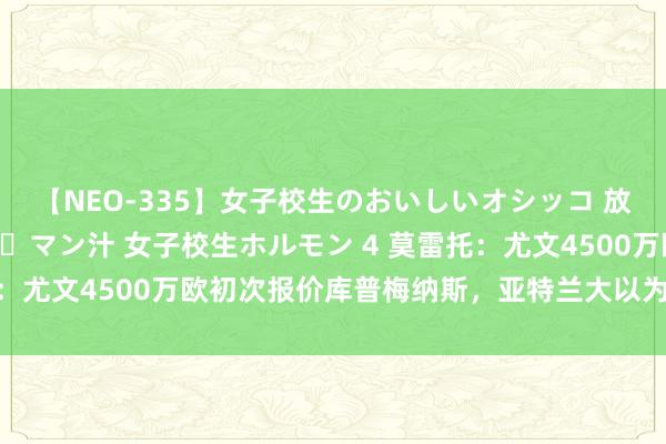 【NEO-335】女子校生のおいしいオシッコ 放尿・よだれ・唾・鼻水・マン汁 女子校生ホルモン 4 莫雷托：尤文4500万欧初次报价库普梅纳斯，亚特兰大以为报价偏低