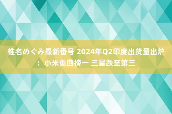 椎名めぐみ最新番号 2024年Q2印度出货量出炉：小米重回榜一 三星跌至第三