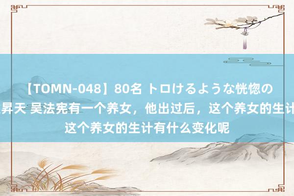 【TOMN-048】80名 トロけるような恍惚の表情 クンニ激昇天 吴法宪有一个养女，他出过后，这个养女的生计有什么变化呢