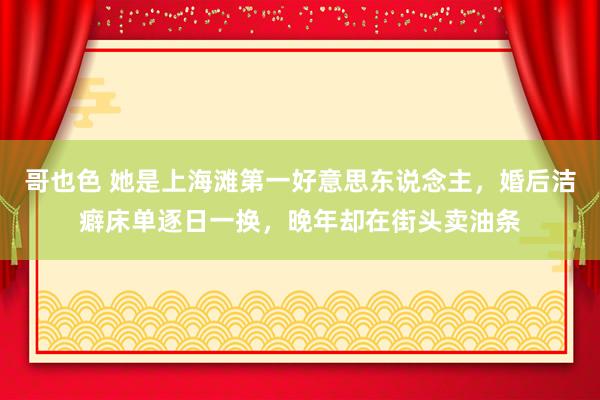 哥也色 她是上海滩第一好意思东说念主，婚后洁癖床单逐日一换，晚年却在街头卖油条