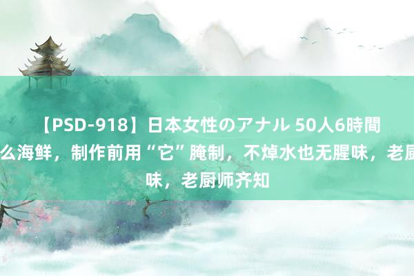 【PSD-918】日本女性のアナル 50人6時間 岂论什么海鲜，制作前用“它”腌制，不焯水也无腥味，老厨师齐知