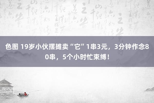 色图 19岁小伙摆摊卖“它”1串3元，3分钟作念80串，5个小时忙束缚！