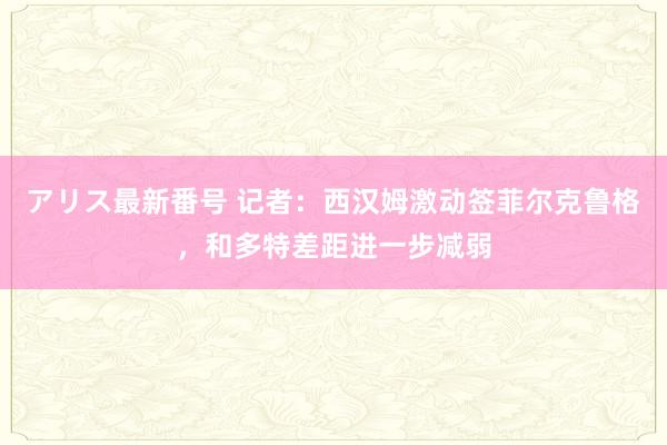 アリス最新番号 记者：西汉姆激动签菲尔克鲁格，和多特差距进一步减弱