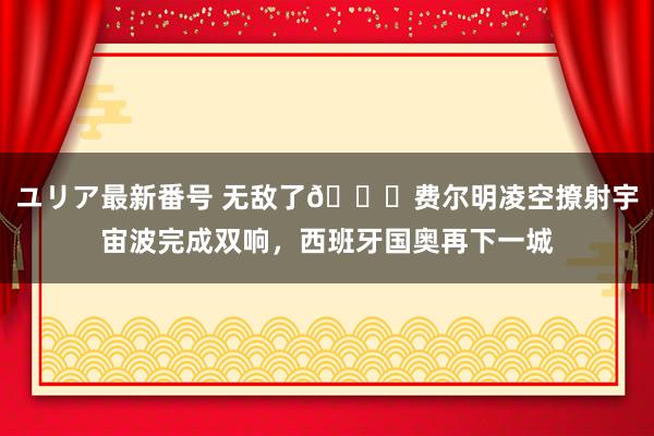 ユリア最新番号 无敌了?费尔明凌空撩射宇宙波完成双响，西班牙国奥再下一城