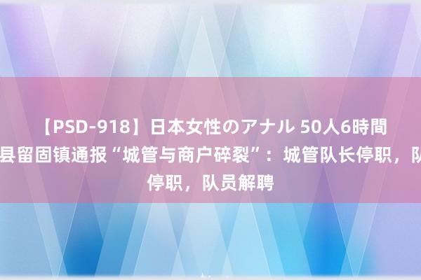 【PSD-918】日本女性のアナル 50人6時間 河南滑县留固镇通报“城管与商户碎裂”：城管队长停职，队员解聘