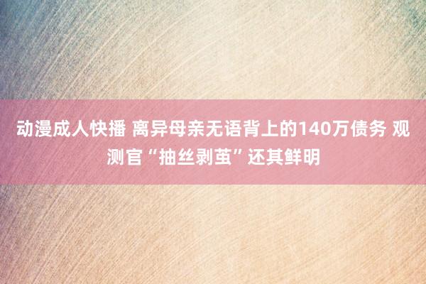 动漫成人快播 离异母亲无语背上的140万债务 观测官“抽丝剥茧”还其鲜明