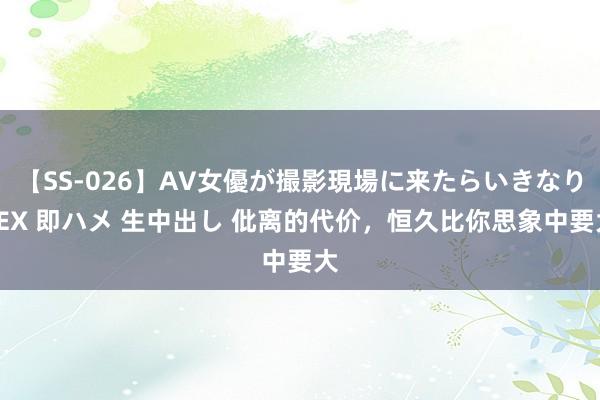 【SS-026】AV女優が撮影現場に来たらいきなりSEX 即ハメ 生中出し 仳离的代价，恒久比你思象中要大