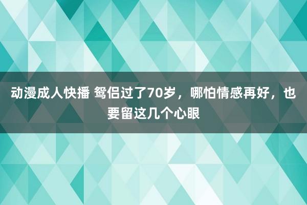 动漫成人快播 鸳侣过了70岁，哪怕情感再好，也要留这几个心眼