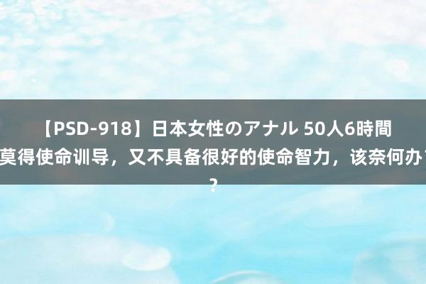 【PSD-918】日本女性のアナル 50人6時間 莫得使命训导，又不具备很好的使命智力，该奈何办？