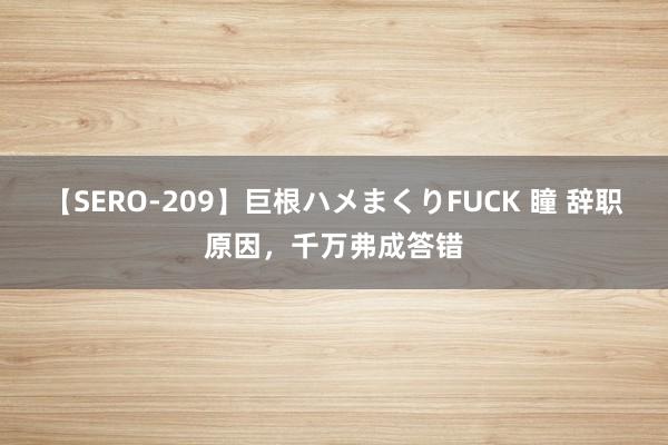 【SERO-209】巨根ハメまくりFUCK 瞳 辞职原因，千万弗成答错