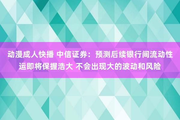 动漫成人快播 中信证券：预测后续银行间流动性运即将保握浩大 不会出现大的波动和风险