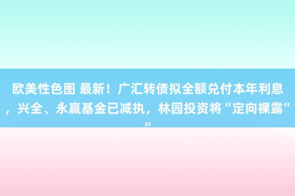 欧美性色图 最新！广汇转债拟全额兑付本年利息，兴全、永赢基金已减执，林园投资将“定向裸露”